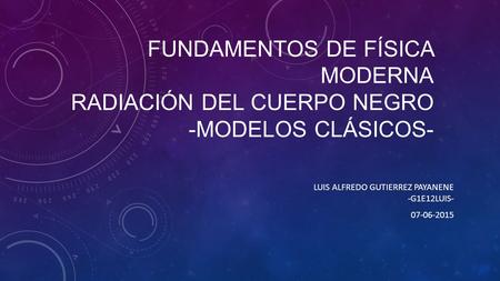 FUNDAMENTOS DE FÍSICA MODERNA RADIACIÓN DEL CUERPO NEGRO -MODELOS CLÁSICOS- LUIS ALFREDO GUTIERREZ PAYANENE -G1E12LUIS- 07-06-2015.