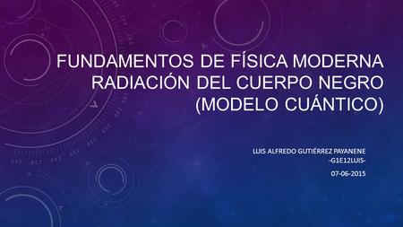 FUNDAMENTOS DE FÍSICA MODERNA RADIACIÓN DEL CUERPO NEGRO (MODELO CUÁNTICO) LUIS ALFREDO GUTIÉRREZ PAYANENE -G1E12LUIS- 07-06-2015.