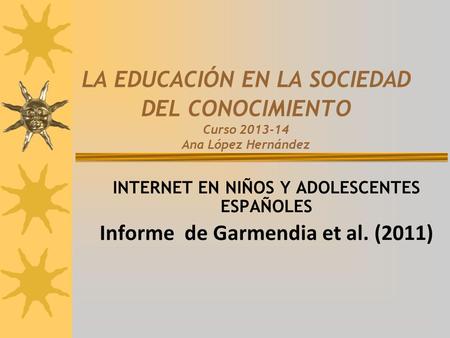LA EDUCACIÓN EN LA SOCIEDAD DEL CONOCIMIENTO Curso 2013-14 Ana López Hernández INTERNET EN NIÑOS Y ADOLESCENTES ESPAÑOLES Informe de Garmendia et al. (2011)