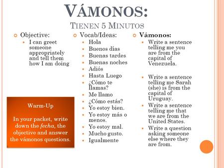 V ÁMONOS : T IENEN 5 M INUTOS Objective: I can greet someone appropriately and tell them how I am doing Vocab/Ideas: Hola Buenos días Buenas tardes Buenas.