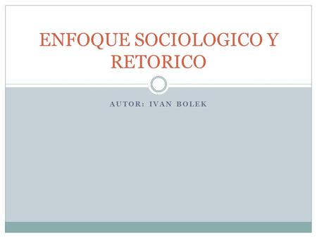 AUTOR: IVAN BOLEK ENFOQUE SOCIOLOGICO Y RETORICO.