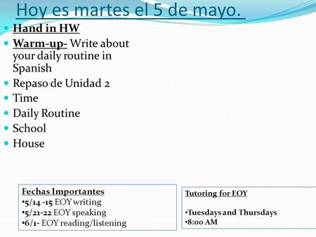 Hoy es martes el 5 de mayo. Hand in HW Warm-up- Write about your daily routine in Spanish Repaso de Unidad 2 Time Daily Routine School House Fechas Importantes.