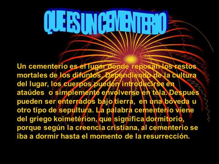 Un cementerio es el lugar donde reposan los restos mortales de los difuntos. Dependiendo de la cultura del lugar, los cuerpos pueden introducirse en ataúdes.