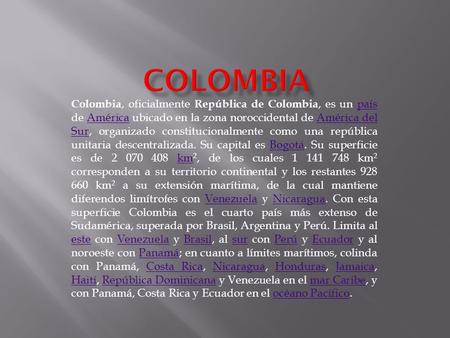 Colombia, oficialmente República de Colombia, es un país de América ubicado en la zona noroccidental de América del Sur, organizado constitucionalmente.