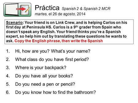 Práctica Spanish 2 & Spanish 2 MCR martes, el 26 de agosto, 2014 Scenario: Your friend is on Link Crew, and is helping Carlos on his first day at Peninsula.