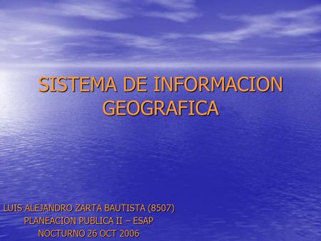 SISTEMA DE INFORMACION GEOGRAFICA LUIS ALEJANDRO ZARTA BAUTISTA (8507) PLANEACION PUBLICA II – ESAP NOCTURNO 26 OCT 2006.