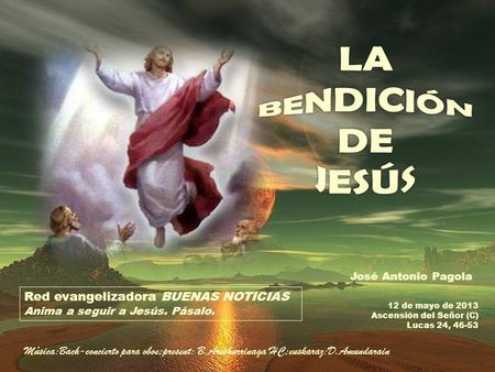 12 de mayo de 2013 Ascensión del Señor (C) Lucas 24, 46-53 Red evangelizadora BUENAS NOTICIAS Anima a seguir a Jesús. Pásalo. José Antonio Pagola Música:Bach-concierto.