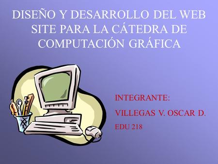 DISEÑO Y DESARROLLO DEL WEB SITE PARA LA CÁTEDRA DE COMPUTACIÓN GRÁFICA INTEGRANTE: VILLEGAS V. OSCAR D. EDU 218.