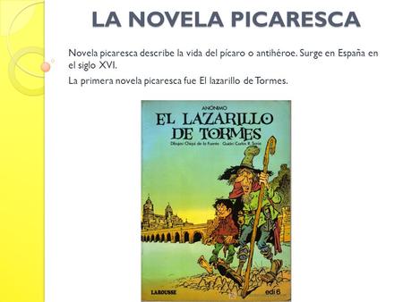 LA NOVELA PICARESCA Novela picaresca describe la vida del pícaro o antihéroe. Surge en España en el siglo XVI. La primera novela picaresca fue El lazarillo.