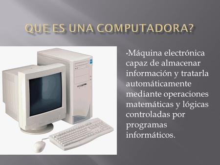Que es una computadora? Máquina electrónica capaz de almacenar información y tratarla automáticamente mediante operaciones matemáticas y lógicas controladas.