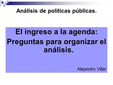 Análisis de políticas públicas. El ingreso a la agenda: Preguntas para organizar el análisis. Alejandro Villar.