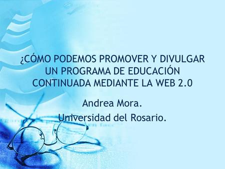 ¿CÓMO PODEMOS PROMOVER Y DIVULGAR UN PROGRAMA DE EDUCACIÓN CONTINUADA MEDIANTE LA WEB 2.0 Andrea Mora. Universidad del Rosario.