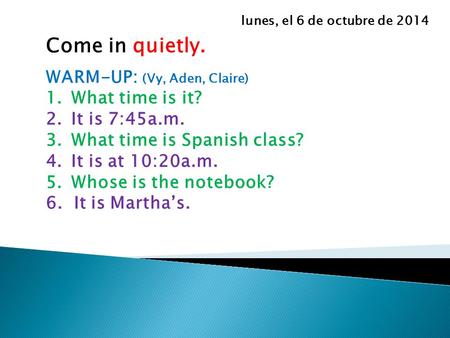 Come in quietly. WARM-UP: (Vy, Aden, Claire) 1.What time is it? 2.It is 7:45a.m. 3.What time is Spanish class? 4.It is at 10:20a.m. 5.Whose is the notebook?