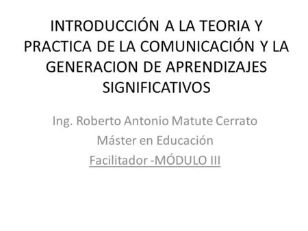 INTRODUCCIÓN A LA TEORIA Y PRACTICA DE LA COMUNICACIÓN Y LA GENERACION DE APRENDIZAJES SIGNIFICATIVOS Ing. Roberto Antonio Matute Cerrato Máster en Educación.