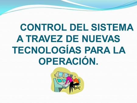 CONTROL DEL SISTEMA A TRAVEZ DE NUEVAS TECNOLOGÍAS PARA LA OPERACIÓN.