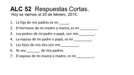ALC 52 Respuestas Cortas. Hoy es viernes el 20 de febrero, 2015. 1.La hija de mis padres es mi _____. 2.El hermano de mi madre o mamá, es mi _________.