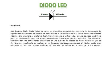 DIODO LED DEFINICION Light-Emitting Diode: Diodo Emisor de Luz es un dispositivo semiconductor que emite luz incoherente de espectro reducido cuando se.