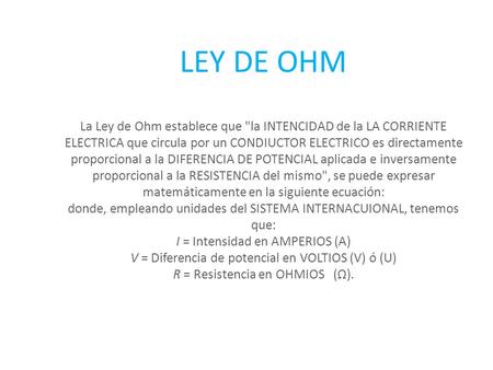 LEY DE OHM La Ley de Ohm establece que la INTENCIDAD de la LA CORRIENTE ELECTRICA que circula por un CONDIUCTOR ELECTRICO es directamente proporcional.