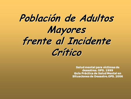 Población de Adultos Mayores frente al Incidente Crítico Salud mental para víctimas de desastres. OPS. 1999 Guía Práctica de Salud Mental en Situaciones.