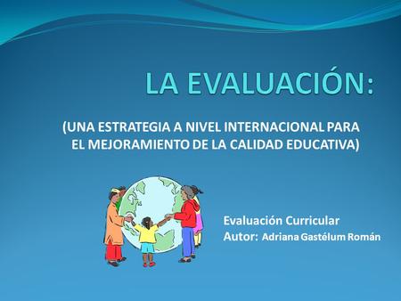 (UNA ESTRATEGIA A NIVEL INTERNACIONAL PARA EL MEJORAMIENTO DE LA CALIDAD EDUCATIVA) Evaluación Curricular Autor: Adriana Gastélum Román.