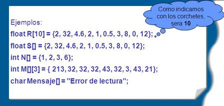 Ejemplos: float R[10] = {2, 32, 4.6, 2, 1, 0.5, 3, 8, 0, 12}; float S[] = {2, 32, 4.6, 2, 1, 0.5, 3, 8, 0, 12}; int N[] = {1, 2, 3, 6}; int M[][3] = {
