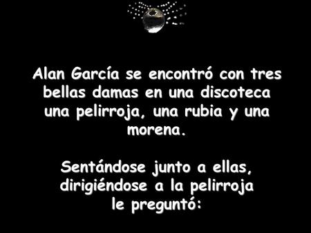 Alan García se encontró con tres bellas damas en una discoteca una pelirroja, una rubia y una morena. Sentándose junto a ellas, dirigiéndose a la pelirroja.