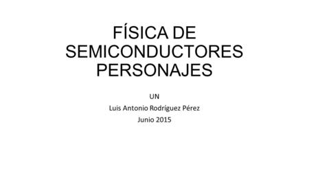 FÍSICA DE SEMICONDUCTORES PERSONAJES UN Luis Antonio Rodríguez Pérez Junio 2015.