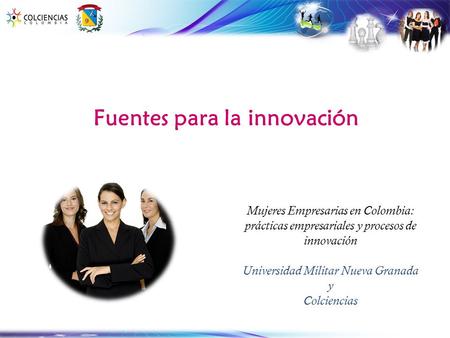 Fuentes para la innovación Mujeres Empresarias en Colombia: prácticas empresariales y procesos de innovación Universidad Militar Nueva Granada y Colciencias.