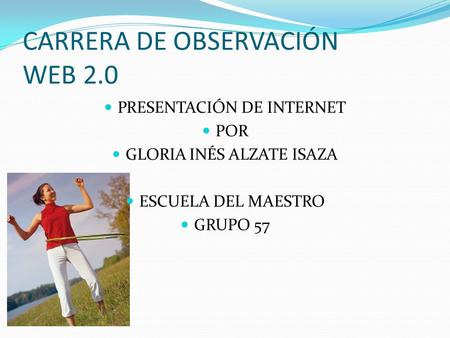 CARRERA DE OBSERVACIÓN WEB 2.0 PRESENTACIÓN DE INTERNET POR GLORIA INÉS ALZATE ISAZA ESCUELA DEL MAESTRO GRUPO 57.
