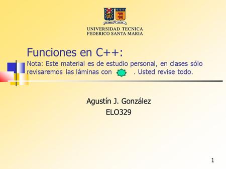1 Funciones en C++: Nota: Este material es de estudio personal, en clases sólo revisaremos las láminas con. Usted revise todo. Agustín J. González ELO329.