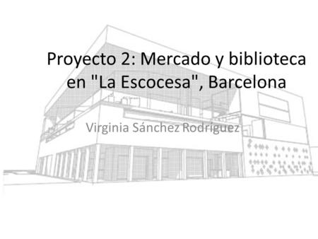 Proyecto 2: Mercado y biblioteca en La Escocesa, Barcelona Virginia Sánchez Rodríguez.