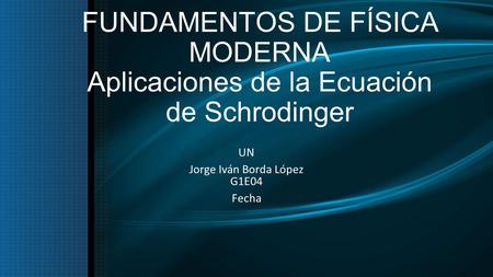 FUNDAMENTOS DE FÍSICA MODERNA Aplicaciones de la Ecuación de Schrodinger UN Jorge Iván Borda López G1E04 Fecha.