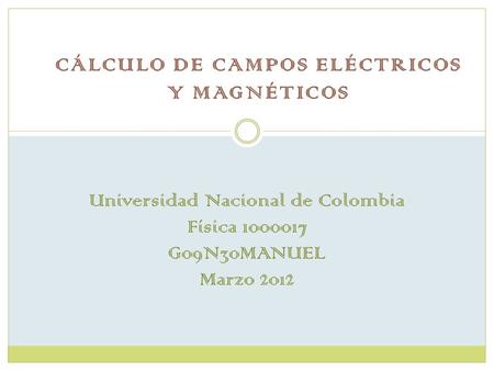 CÁLCULO DE CAMPOS ELÉCTRICOS Y MAGNÉTICOS Universidad Nacional de Colombia Física 1000017 G09N30MANUEL Marzo 2012.