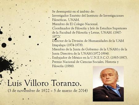 Luis Villoro Toranzo. (3 de noviembre de 1922 – 5 de marzo de 2014) Se desempeñó en el ámbito de: Investigador Emérito del Instituto de Investigaciones.