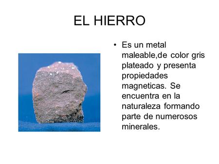 EL HIERRO Es un metal maleable,de color gris plateado y presenta propiedades magneticas. Se encuentra en la naturaleza formando parte de numerosos minerales.