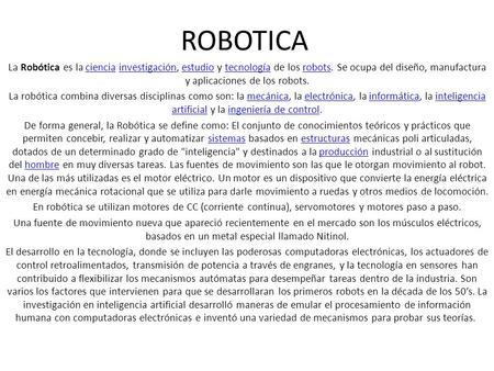 ROBOTICA La Robótica es la ciencia investigación, estudio y tecnología de los robots. Se ocupa del diseño, manufactura y aplicaciones de los robots. La.