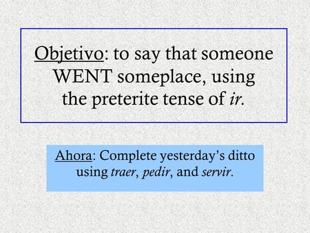 Objetivo: to say that someone WENT someplace, using the preterite tense of ir. Ahora: Complete yesterday’s ditto using traer, pedir, and servir.