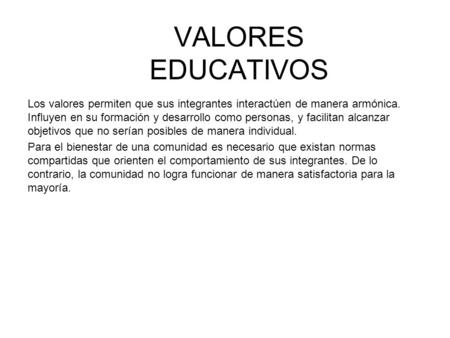 VALORES EDUCATIVOS Los valores permiten que sus integrantes interactúen de manera armónica. Influyen en su formación y desarrollo como personas, y facilitan.