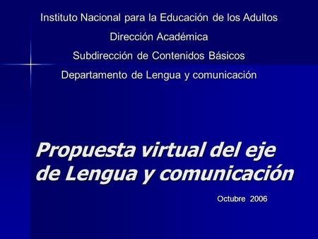 Propuesta virtual del eje de Lengua y comunicación Octubre 2006 Instituto Nacional para la Educación de los Adultos Dirección Académica Subdirección de.