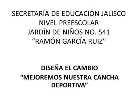SECRETARÍA DE EDUCACIÓN JALISCO NIVEL PREESCOLAR JARDÍN DE NIÑOS NO. 541 “RAMÓN GARCÍA RUIZ” DISEÑA EL CAMBIO “MEJOREMOS NUESTRA CANCHA DEPORTIVA”