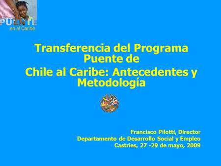 Transferencia del Programa Puente de Chile al Caribe: Antecedentes y Metodología Francisco Pilotti, Director Departamento de Desarrollo Social y Empleo.