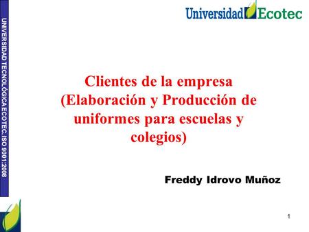 UNIVERSIDAD TECNOLÓGICA ECOTEC. ISO 9001:2008 1 Clientes de la empresa (Elaboración y Producción de uniformes para escuelas y colegios) Freddy Idrovo Muñoz.