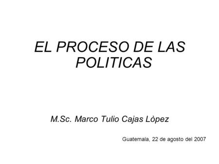 EL PROCESO DE LAS POLITICAS M.Sc. Marco Tulio Cajas Lòpez Guatemala, 22 de agosto del 2007.