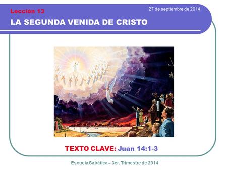 27 de septiembre de 2014 LA SEGUNDA VENIDA DE CRISTO TEXTO CLAVE: Juan 14:1-3 Escuela Sabática – 3er. Trimestre de 2014 Lección 13.