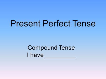 Present Perfect Tense Compound Tense I have _________.