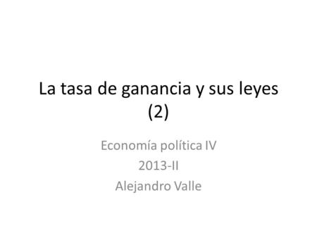 La tasa de ganancia y sus leyes (2) Economía política IV 2013-II Alejandro Valle.