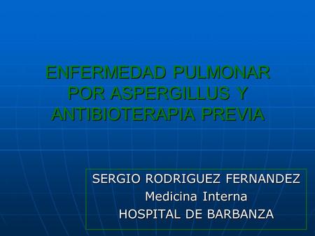 ENFERMEDAD PULMONAR POR ASPERGILLUS Y ANTIBIOTERAPIA PREVIA SERGIO RODRIGUEZ FERNANDEZ Medicina Interna HOSPITAL DE BARBANZA.