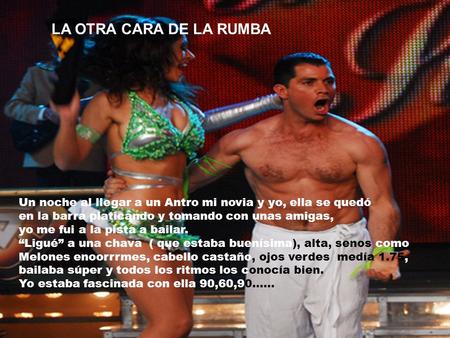LA OTRA CARA DE LA RUMBA Un noche al llegar a un Antro mi novia y yo, ella se quedó en la barra platicando y tomando con unas amigas, yo me fui a la pista.