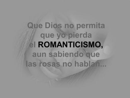 Que Dios no permita que yo pierda el ROMANTICISMO, aun sabiendo que las rosas no hablan...