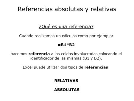 Referencias absolutas y relativas ¿Qué es una referencia? ¿Qué es una referencia? Cuando realizamos un cálculos como por ejemplo: =B1*B2 hacemos referencia.
